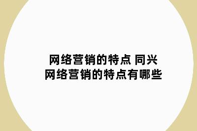 网络营销的特点 同兴网络营销的特点有哪些